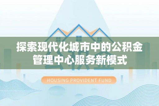 合江探索现代化城市中的公积金管理中心服务新模式