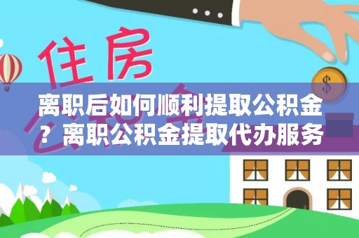 合江离职后如何顺利提取公积金？离职公积金提取代办服务帮你搞定！