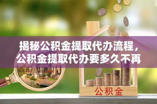 合江揭秘公积金提取代办流程，公积金提取代办要多久不再迷茫