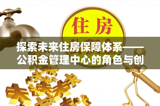 合江探索未来住房保障体系——公积金管理中心的角色与创新