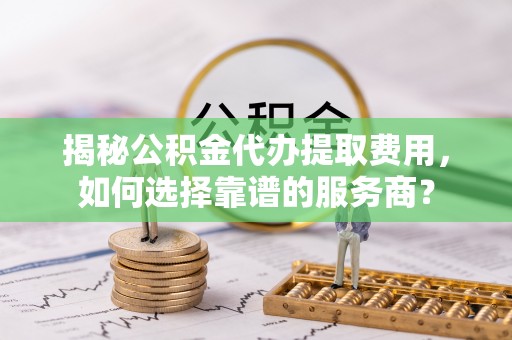 合江揭秘公积金代办提取费用，如何选择靠谱的服务商？