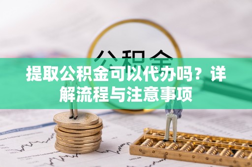 合江提取公积金可以代办吗？详解流程与注意事项