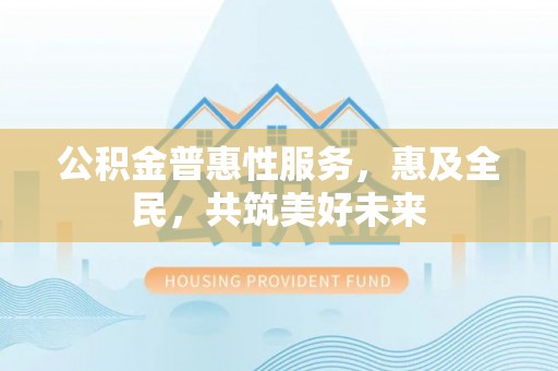合江公积金普惠性服务，惠及全民，共筑美好未来