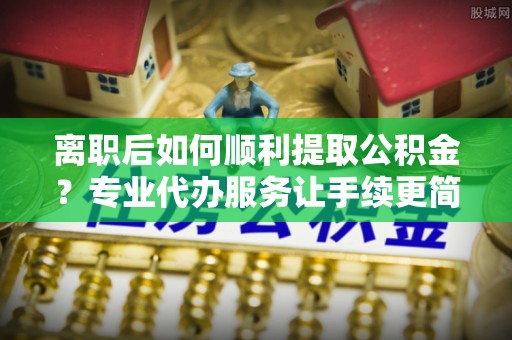 合江离职后如何顺利提取公积金？专业代办服务让手续更简单