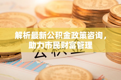 合江解析最新公积金政策咨询，助力市民财富管理