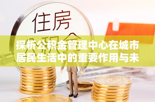 合江探析公积金管理中心在城市居民生活中的重要作用与未来发展趋势