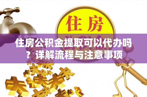 合江住房公积金提取可以代办吗？详解流程与注意事项