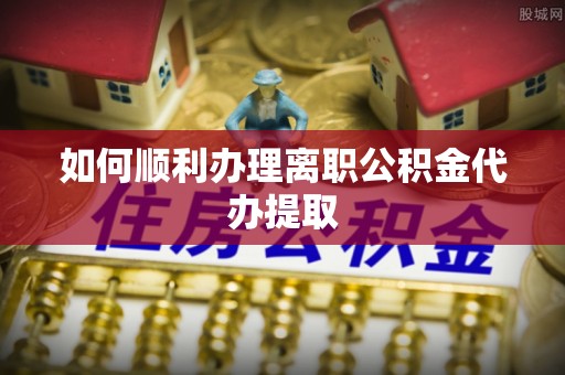 合江如何顺利办理离职公积金代办提取
