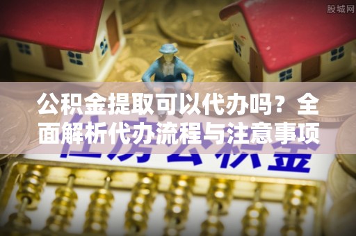 合江公积金提取可以代办吗？全面解析代办流程与注意事项